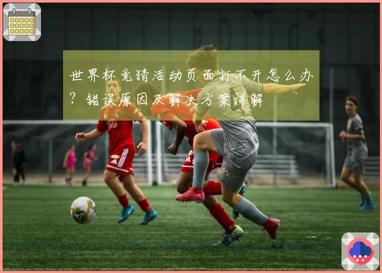 世界杯竞猜活动页面打不开怎么办？错误原因及解决方案详解