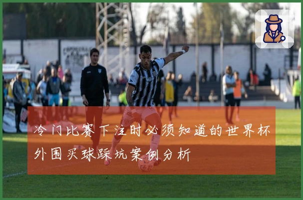 冷门比赛下注时必须知道的世界杯外围买球踩坑案例分析