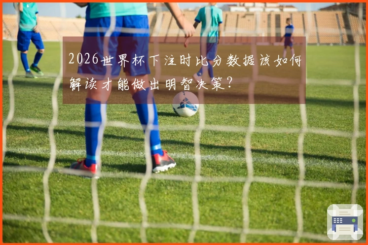 2026世界杯下注时比分数据该如何解读才能做出明智决策？